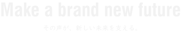 Make a brand new future その声が、新しい未来を支える。