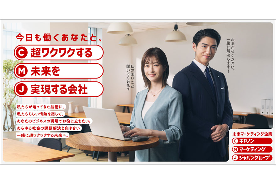 今日も働くあなたと、C 超ワクワクする M 未来を J 実現する会社 私たちが培ってきた技術に、私たちらしい情熱を宿して、あなたのビジネスの現場でお役に立ちたい。あらゆる社会の課題解決と向き合い一緒に超ワクワクする未来へ。 未来マーケティング企業 C キヤノン M マーケティング J ジャパングループ