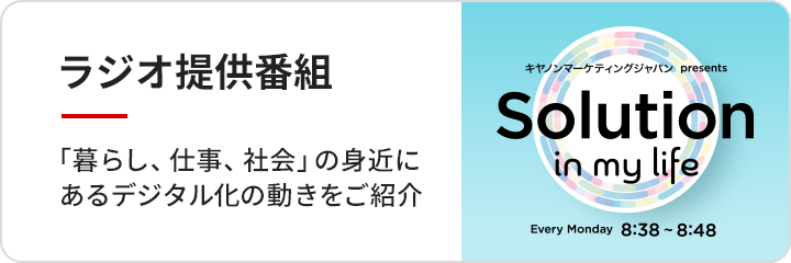 ラジオ提供番組 キヤノンマーケティングジャパンプレゼンツ Solution in my life Every Monday 8時38分から8時48分「暮らし、仕事、社会」の身近にあるデジタル化の動きをご紹介
