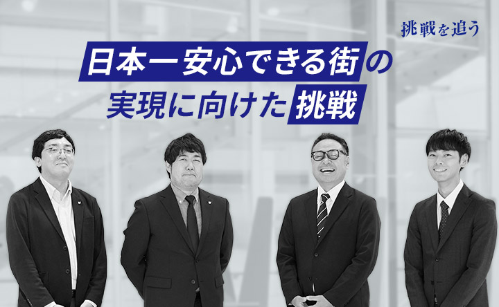 挑戦を追う 日本一安心できる街の実現に向けた挑戦