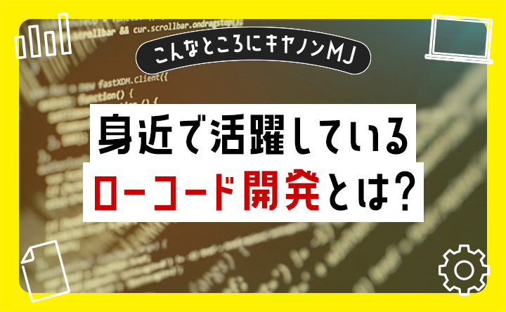 こんなところにキヤノンMJ  身近で活躍しているローコード開発とは？