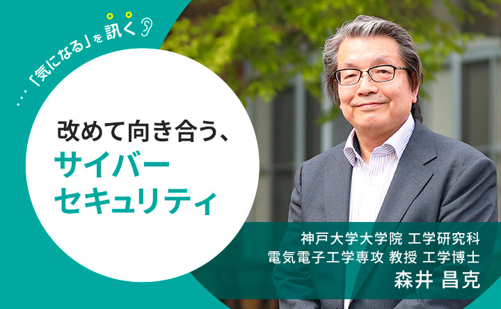 気になるを訊く 改めて向き合う、サイバーセキュリティ 神戸大学大学院 工学研究科 電気電子工学専攻 教授 工学博士 森井昌克