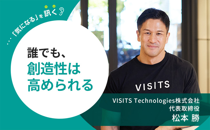 気になるを訊く 誰でも、創造性は高められる VISITS Technologies株式会社 代表取締役 松本勝