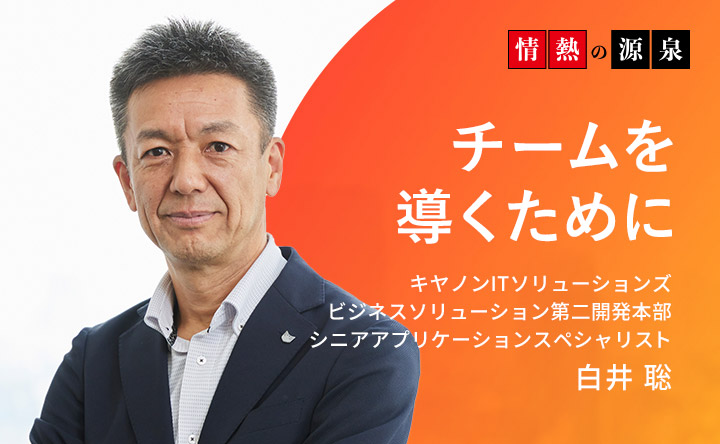 情熱の源泉 チームを導くために キヤノンITソリューションズ ビジネスソリューション第二開発本部 シニアアプリケーションスペシャリスト 白井聡