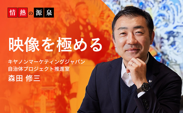 情熱の源泉 映像を極める キヤノンマーケティングジャパン 自治体プロジェクト推進室 森田 修三