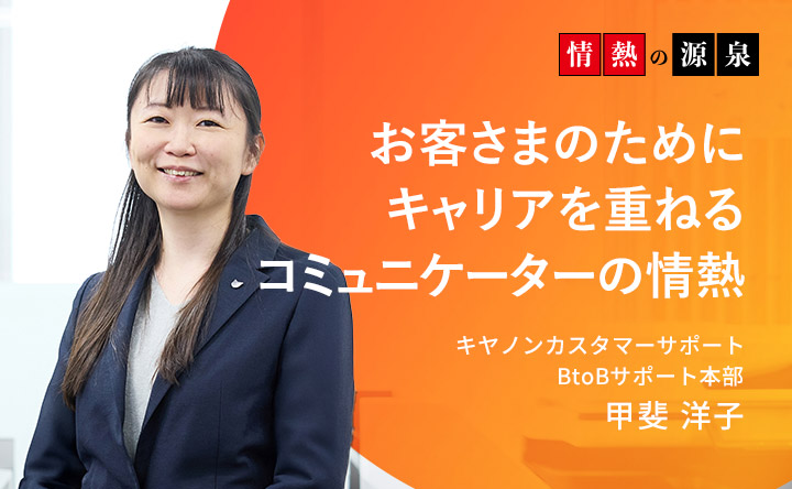 情熱の源泉 お客さまのためにキャリアを重ねるコミュニケーターの情熱 キヤノンカスタマーサポート BtoBサポート本部 甲斐洋子