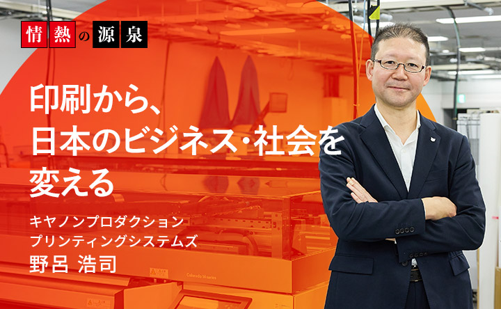 情熱の源泉 印刷から、日本のビジネス・社会を変える キヤノンプロダクションプリンティングシステムズ 野呂浩司