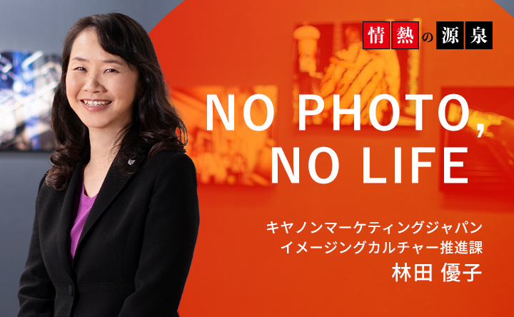 情熱の源泉 NO PHOTO, NO LIFE キヤノンマーケティングジャパン イメージングカルチャー推進課 林田優子