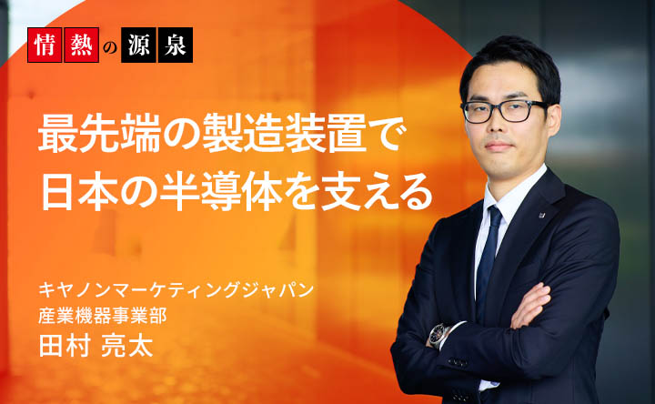 情熱の源泉 最先端の製造装置で日本の半導体を支える キヤノンマーケティングジャパン 産業機器事業部 第一営業本部　田村 亮太