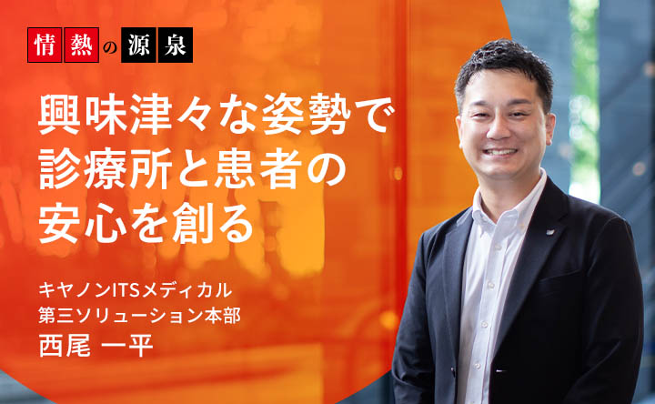 情熱の源泉 興味津々な姿勢で診療所と患者の安心を創る キヤノンITSメディカル 第三ソリューション本部 西尾一平
