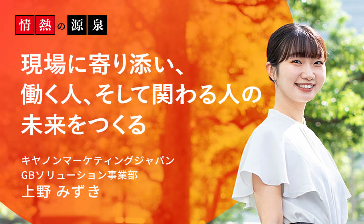 情熱の源泉 現場に寄り添い、働く人、そして関わる人の未来をつくる キヤノンマーケティングジャパン GBソリューション事業部 上野 みずき