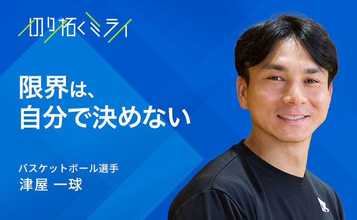 切り拓くミライ 限界は自分で決めない バスケットボール選手 津屋一球
