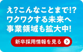 え?こんなことまで!?ワクワクする未来へ事業拡大中！新卒採用情報を見る＞