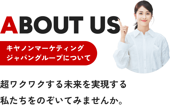 ABOUT US キヤノンマーケティングジャパングループについて 超ワクワクする未来を実現する私たちをのぞいてみませんか。