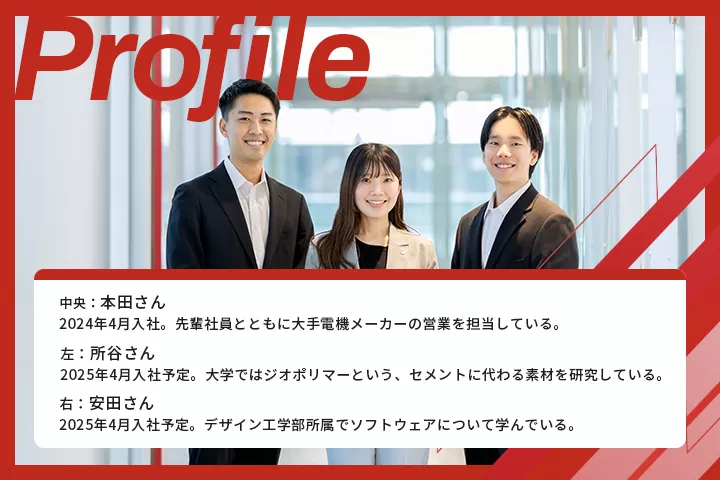 中央:本田さん 2024年4月入社。先輩社員とともに大手電機メーカーの営業を担当している。左:所谷さん 2025年4月入社予定。大学ではジオポリマーという、セメントに代わる素材を件している。右:安田さん:2025年4月入社予定。デザイン工学部所属でソフトウェアについて学んでいる。