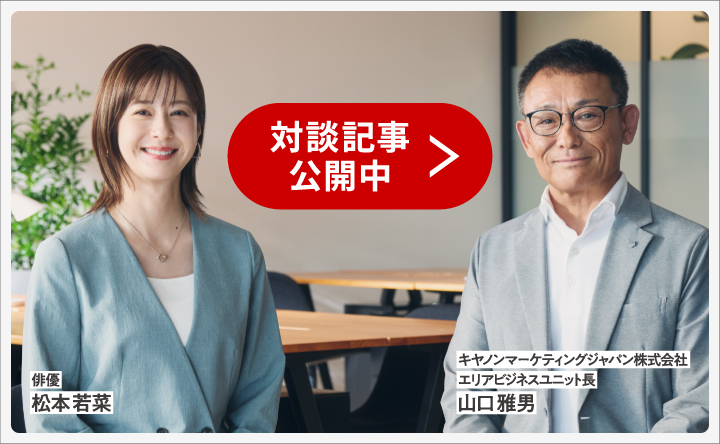俳優 松本若菜 キヤノンマーケティングジャパン株式会社 エリアビジネスユニット長 山口雅男 対談記事公開中