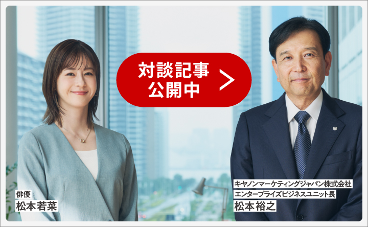 俳優 松本若菜 キヤノンマーケティングジャパン株式会社 エンタープライズビジネスユニット長 松本裕之 対談記事公開中