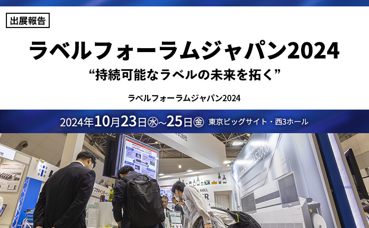 ［出展報告］ ラベルフォーラムジャパン2024 “持続可能なラベルの未来を拓く” ラベルフォーラムジャパン2024 2024年10月23日（水）～25日（金） 東京ビッグサイト・⻄3ホール