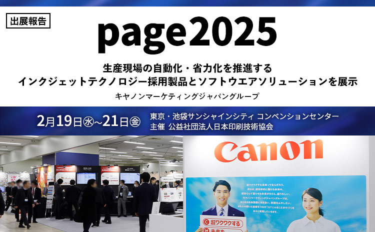 出展報告 page2025 生産現場の自動化・省力化を推進するインクジェットテクノロジー採用製品とソフトウエアソリューションを展示 キヤノンマーケティングジャパングループ 2月19日（水）～21日（金） 東京・池袋サンシャインシティコンベンションセンター 主催 公益社団法人日本印刷技術協会