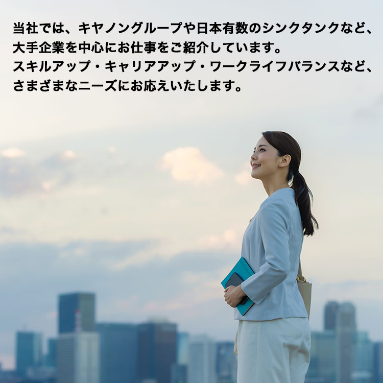 当社では、キヤノングループや日本有数のシンクタンクなど、大手企業を中心にお仕事をご紹介しています。スキルアップ・キャリアアップ・ワークライフバランスなど、さまざまなニーズにお応えいたします。