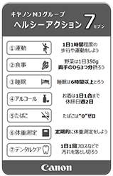 キヤノンMJグループヘルシーアクション7 ①運動:1日1時間程度の歩行や運動をしよう ②食事:野菜は1日350g、両手のひら3つ分摂ろう ③睡眠:睡眠は6時間以上とろう ④アルコール:お酒は1日1合まで、休肝日週2日 ⑤たばこ:たばこは”0”ゼロ ⑥体重測定:定期的に体重測定しよう ⑦デンタルケア:1日1回フロスなどで汚れを落とし切ろう