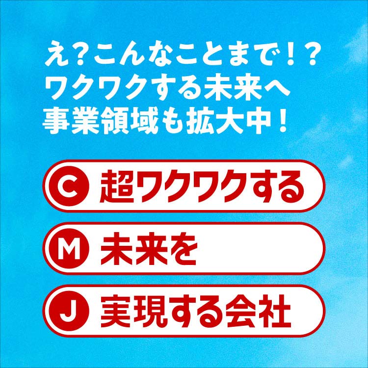 え?こんなことまで!?ワクワクする未来へ 事業領域も拡大中! C 超ワクワクする M 未来を J 実現する会社