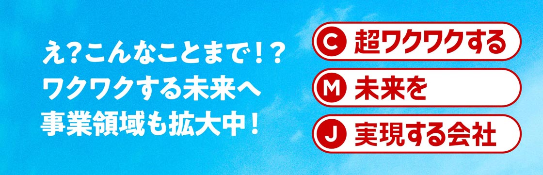 え?こんなことまで!?ワクワクする未来へ 事業領域も拡大中! C 超ワクワクする M 未来を J 実現する会社