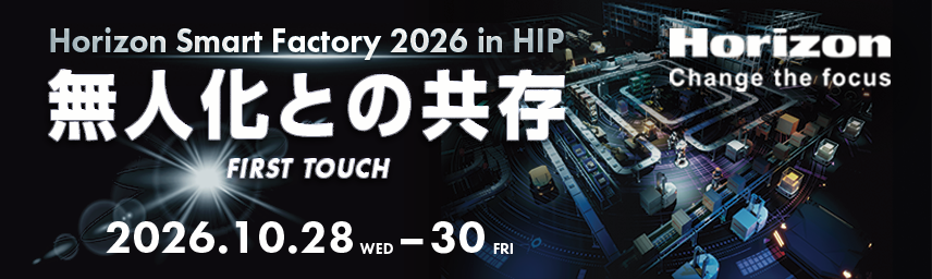 Horizon Smart Factory 2026 in HIP 無人化との共存 FIRST TOUCH 2026.10.28 WED – 30 FRI Horizon Change the focus