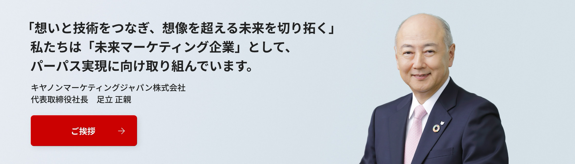 「想いと技術をつなぎ、創造を超える未来を切り拓く」私たちは「未来マーケティング企業」として、パーパス実現に向け取り組んでいます。キヤノンマーケティングジャパン株式会社 代表取締役社長 足立正親