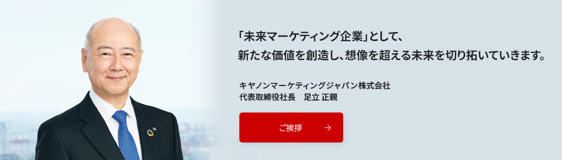 「想いと技術をつなぎ、創造を超える未来を切り拓く」私たちは「未来マーケティング企業」として、パーパス実現に向け取り組んでいます。キヤノンマーケティングジャパン株式会社 代表取締役社長 足立正親