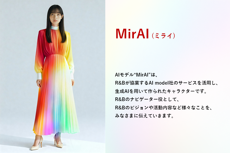 AIモデル”MirAI”は、 R&Bが協業するAI model社のサービスを活用し、 生成AIを用いて作られたキャラクターです。 R&Bのナビゲーター役として、 R&Bのビジョンや活動内容など様々なことを、 みなさまに伝えていきます。