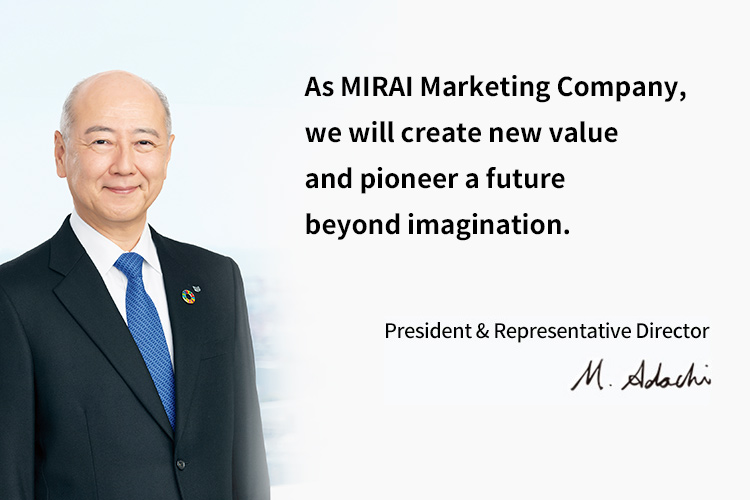 As MIRAI Marketing Company, we will create new value and pioneer a future beyond imagination. President & Representative Director Masachika Adachi