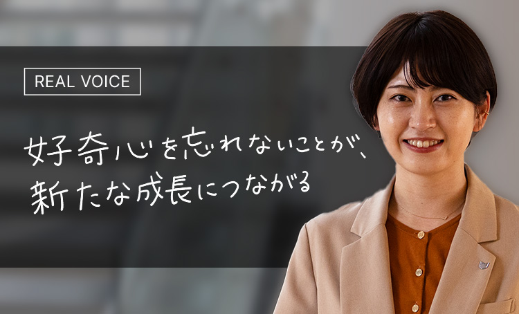 REAL VOICE 好奇心を忘れないことが、新たな成長につながる