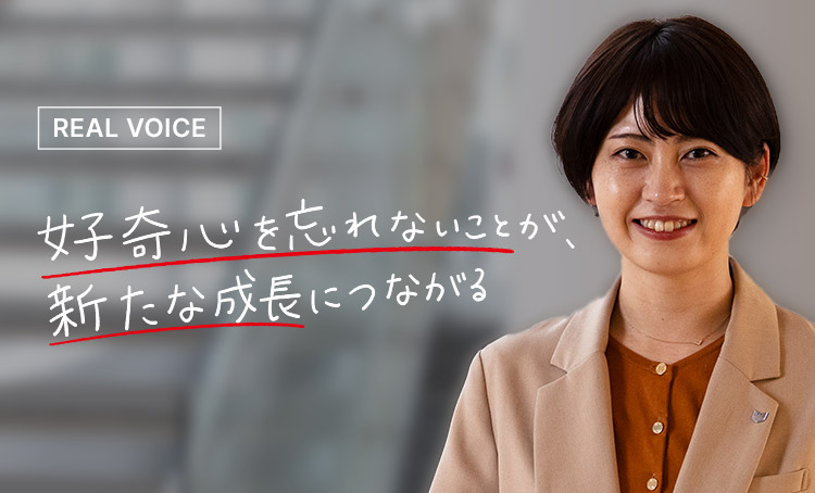 REAL VOICE 好奇心を忘れないことが、新たな成長につながる