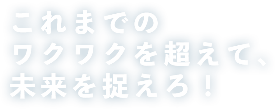 これまでの、ワクワクを超えて、未来を捉えろ！