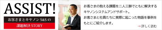 ASSIST！ お客さまとキヤノンS&Sの課題解決STORY お客さまの抱える課題を二人三脚でともに解決するキヤノンシステムアンドサポート。お客さまと社員たちに実際に起こった物語を事例をもとにご紹介します。 詳しく読む