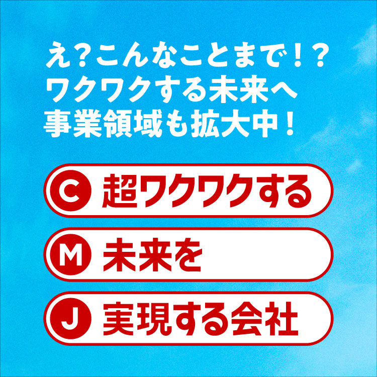 え？こんなことまで！？ワクワクする未来へ 事業領域も拡大中！ C 超ワクワクする M 未来を J 実現する会社