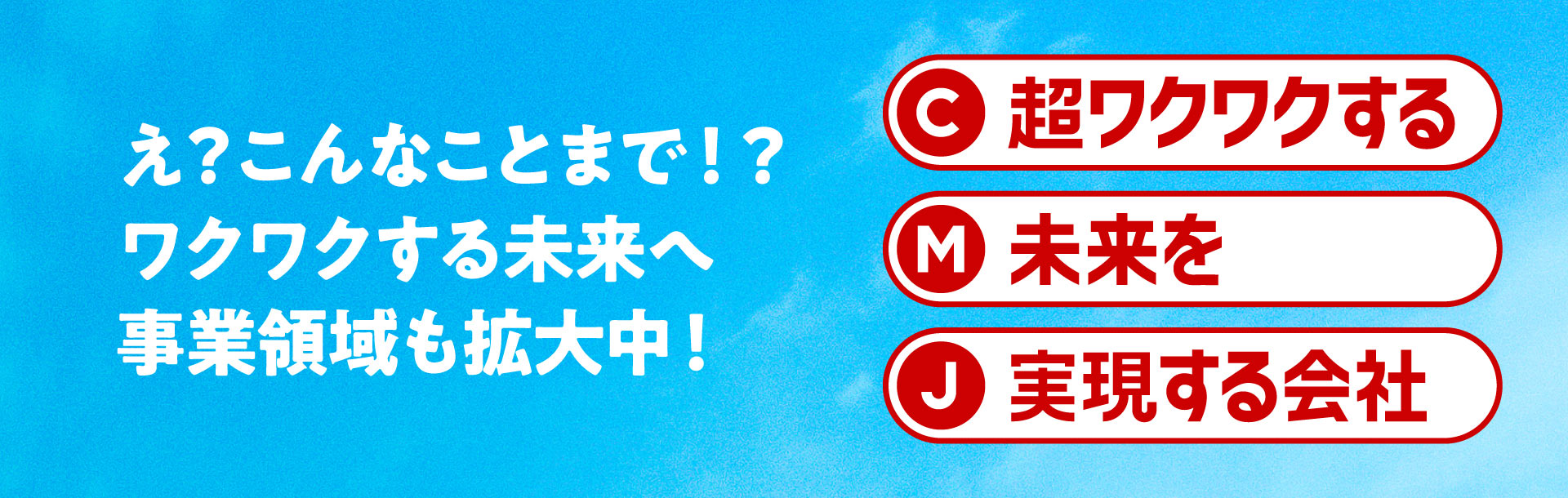 え？こんなことまで！？ワクワクする未来へ 事業領域も拡大中！ C 超ワクワクする M 未来を J 実現する会社