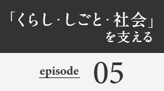 「くらし・しごと・社会」を支える episode05