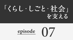 「くらし・しごと・社会」を支える episode07