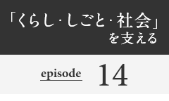 「くらし・しごと・社会」を支える episode14