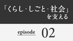 「くらし・しごと・社会」を支える episode02