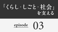 「くらし・しごと・社会」を支える episode03