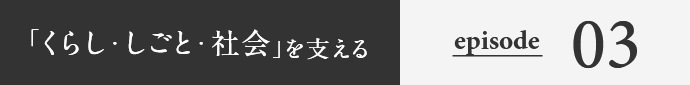 「くらし・しごと・社会」を支える episode03