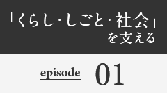 「くらし・しごと・社会」を支える episode01