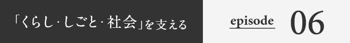 「くらし・しごと・社会」を支える episode06