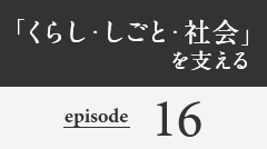 「くらし・しごと・社会」を支える episode16