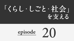 「くらし・しごと・社会」を支える episode20
